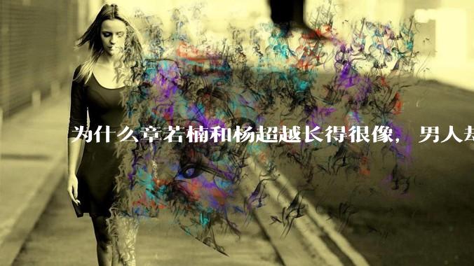 为什么章若楠和杨超越长得很像，男人却更喜欢章若楠，认为有女人味，而觉得杨超越像小女孩？