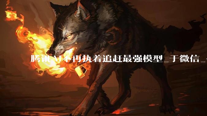 腾讯AI不再执着追赶最强模型_于微信_公司_市场