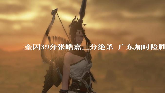 奎因39分张皓嘉三分绝杀 广东加时险胜1-1北京_助攻_命中_CBA
