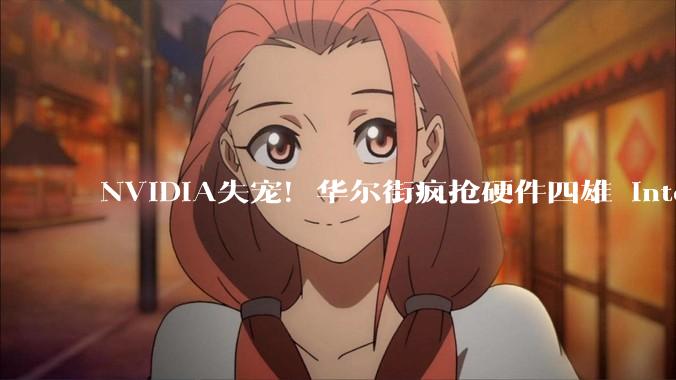 NVIDIA失宠！华尔街疯抢硬件四雄 Intel、AMD上演CPU大反攻_累计涨幅_消息_市值