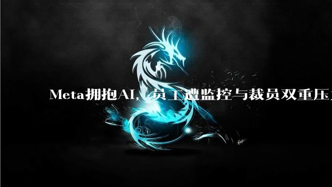 Meta拥抱AI，员工遭监控与裁员双重压力_人工智能_公司_数据