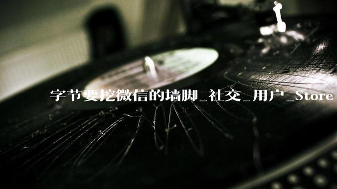 字节要挖微信的墙脚_社交_用户_Store