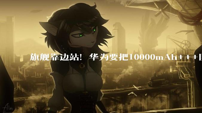 旗舰靠边站！华为要把10000mAh+++巨鲸电池，先塞进中端机里_畅享_Pura_级别