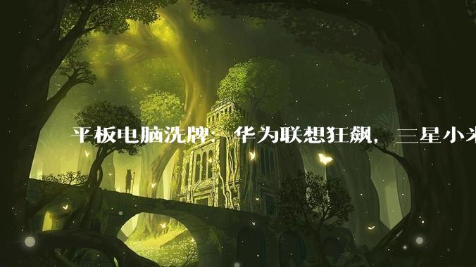 平板电脑洗牌：华为联想狂飙，三星小米大跌_苹果_MatePad_Air