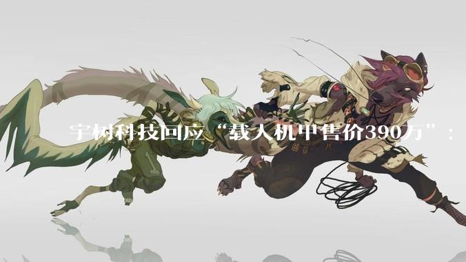 宇树科技回应“载人机甲售价390万”：目前价格确实比较贵，会根据性能优化情况调整_黄嘉玮_变形_网友