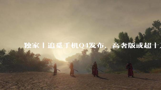 独家｜追觅手机Q4发布，高奢版或超十万元_人士处_旗舰版_俞浩
