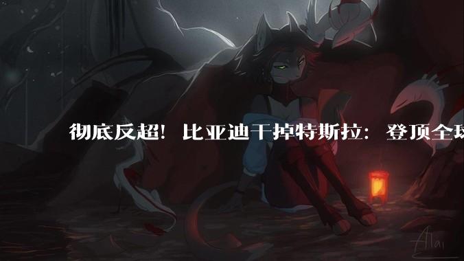 彻底反超！比亚迪干掉特斯拉：登顶全球电池储能第一_系统_产能_装机量