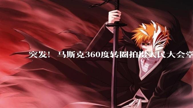 突发！马斯克360度转圈拍摄人民大会堂_科技_美国代表团_中国