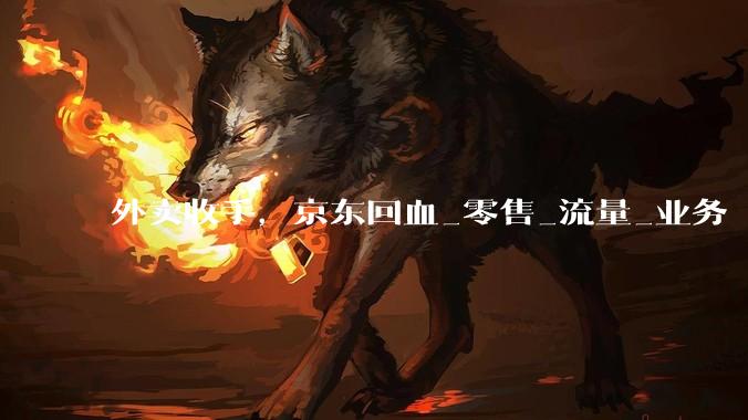 外卖收手，京东回血_零售_流量_业务