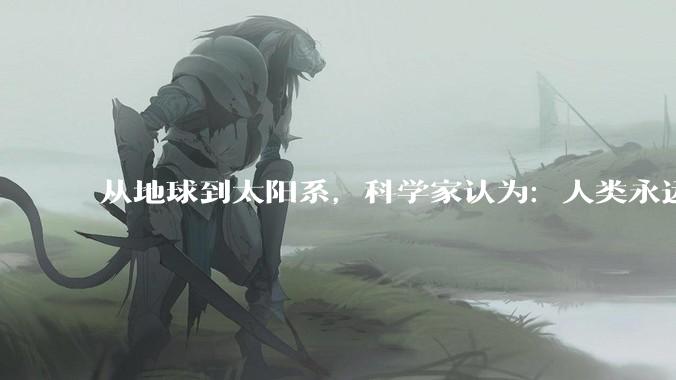 从地球到太阳系，科学家认为：人类永远也无法离开***系_飞船_火星_星球