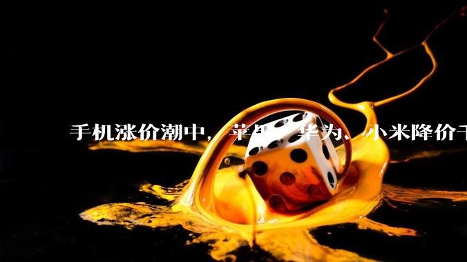 手机涨价潮中，苹果、华为、小米降价千元_市场_的成本_机型