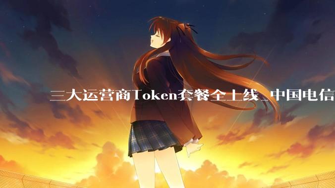 三大运营商Token套餐全上线_中国电信_额度_模型