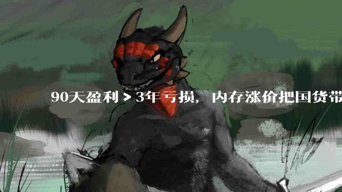 90天盈利＞3年亏损，内存涨价把国货带飞了。。。_科技_三家_国产