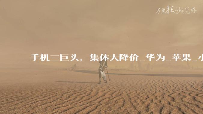 手机三巨头，集体大降价_华为_苹果_小米