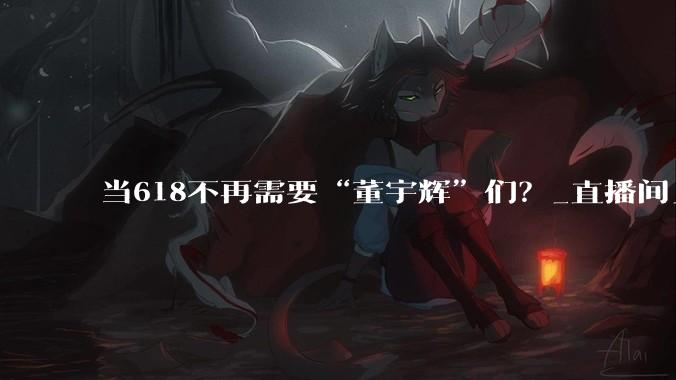 当618不再需要“董宇辉”们？_直播间_低价_价格