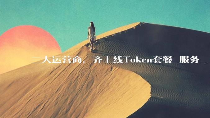 三大运营商，齐上线Token套餐_服务_上海公司_模型
