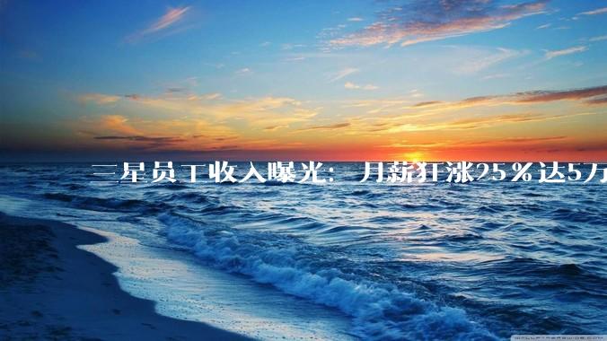 三星员工收入曝光：月薪狂涨25%达5万+！却依然挡不住大罢工_薪酬_薪资_涨幅超过