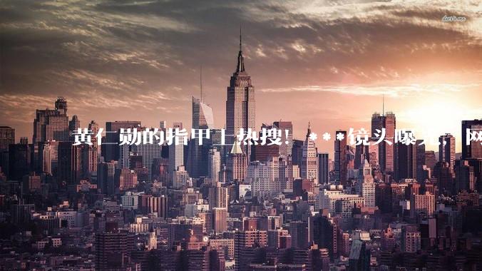 黄仁勋的指甲上热搜！***镜头曝光，网友吵翻，医生：这6种情况都可能_阿福_真菌_颜色
