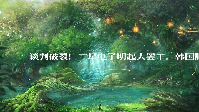 谈判破裂！三星电子明起大罢工，韩国股市直线跳水！_韩国三星电子_时讯_跌幅