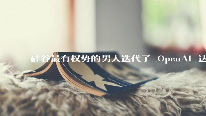 硅谷最有权势的男人迭代了_OpenAI_达里奥·阿莫迪_公司