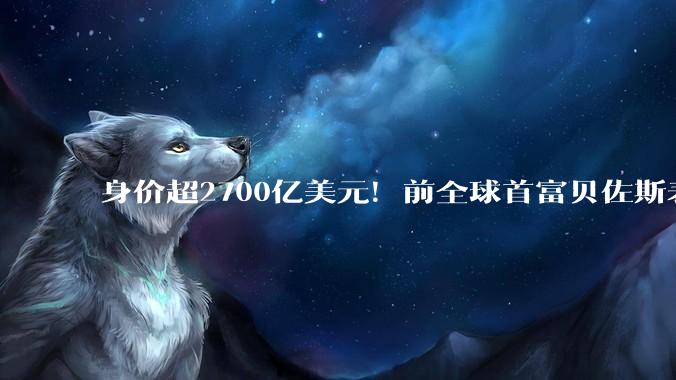 身价超2700亿美元！前全球首富贝佐斯表态：将在有生之年捐出大部分财富_分歧_个人_支持