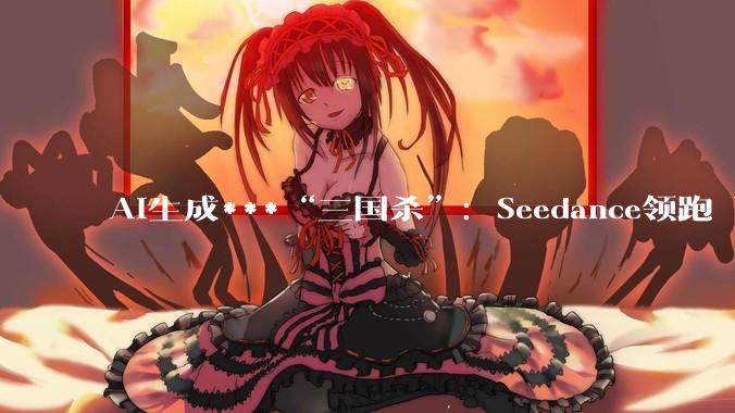 AI生成***“三国杀”：Seedance领跑 可灵分拆拟IPO 阿里紧跟入局_Sora_市场_快手