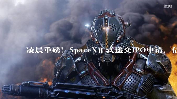 凌晨重磅！SpaceX正式递交IPO申请，估值或超1.75万亿美元_马斯克_文件_卫星