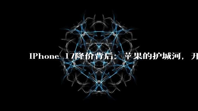 iPhone 17降价背后：苹果的护城河，开始漏水了_手机_市场_系列
