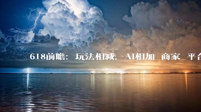 618前瞻：玩法相减，AI相加_商家_平台_智能