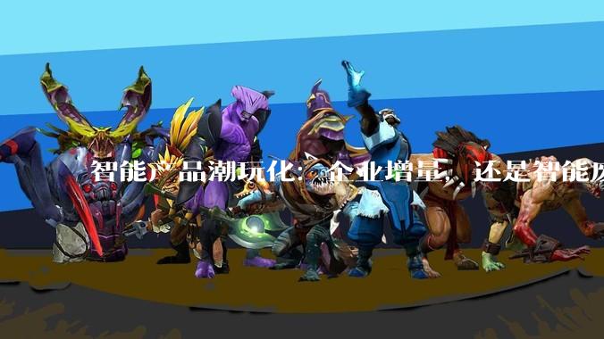 智能产品潮玩化：企业增量，还是智能废物？_功能_音箱_玛特