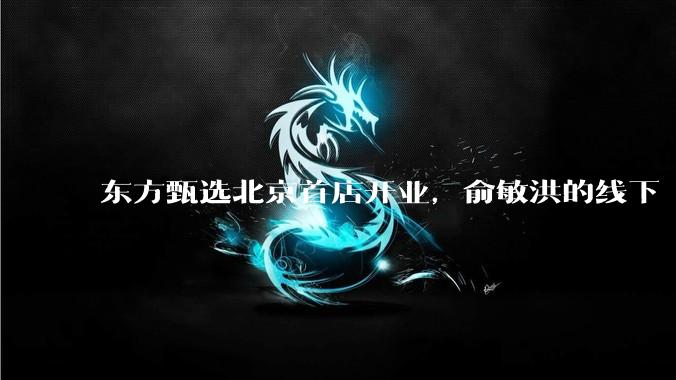 东方甄选北京首店开业，俞敏洪的线下“算盘”浮出水面_零售_门店_自营