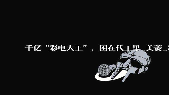 千亿“彩电大王”，困在代工里_美菱_净利润_小米