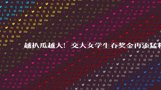 越扒瓜越大！交大女学生吞奖金再添猛料，不止想进体制内这么简单_男生_那张_樊某