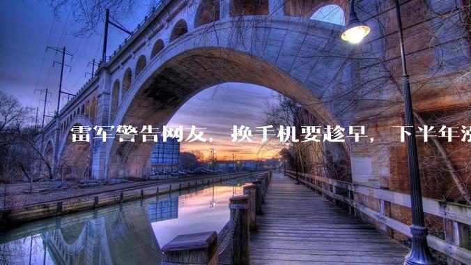 雷军警告网友，换手机要趁早，下半年涨价更狠，小米等越来越贵_行业_Ultra_售价