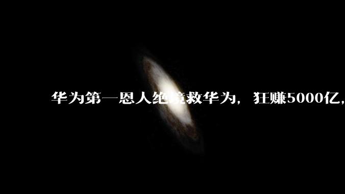 华为第一恩人绝境救华为，狂赚5000亿，任正非一生敬重不直呼其名_孙亚芳_公司_体系