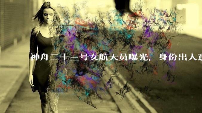 神舟二十三号女航天员曝光，身份出人意料，首飞就要太空住一年_黎家盈_变化_任务