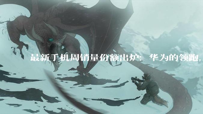 最新手机周销量份额出炉：华为的领跑，已经很难被追赶了！_vivo_市场_小米