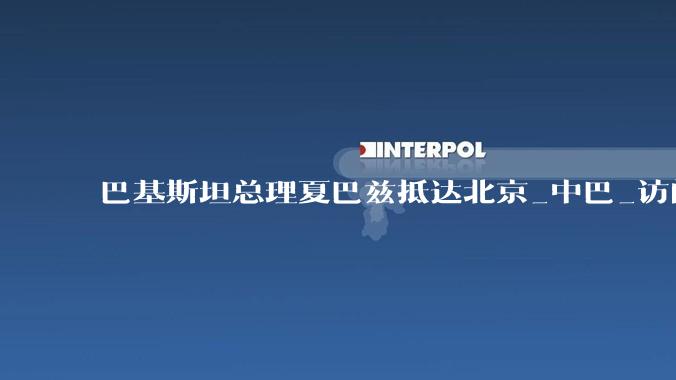 巴基斯坦总理夏巴兹抵达北京_中巴_访问_李强
