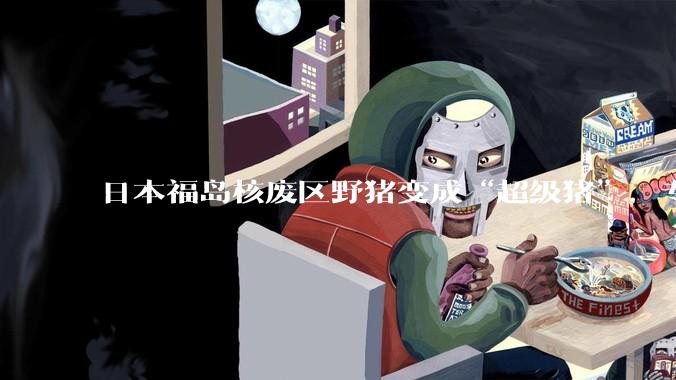 日本福岛核废区野猪变成“超级猪”，专家担忧变异品种猪群失控_杂交_繁殖_周边地区