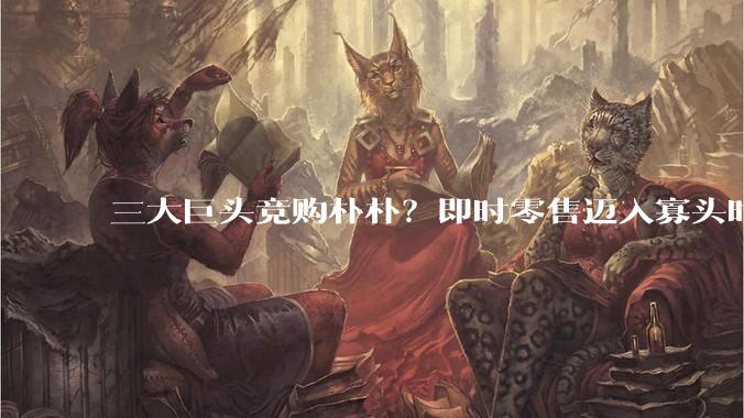 三大巨头竞购朴朴？即时零售迈入寡头时代_市场_运营_阿里