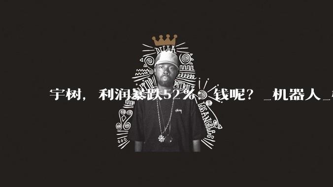 宇树，利润暴跌52%：钱呢？_机器人_模型_训练