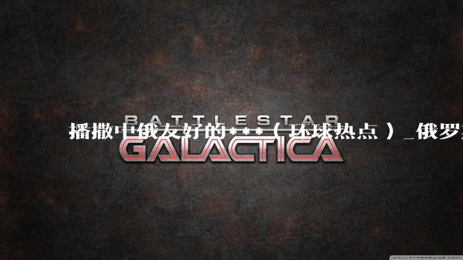播撒中俄友好的***（环球热点）_俄罗斯_鲁班_中国