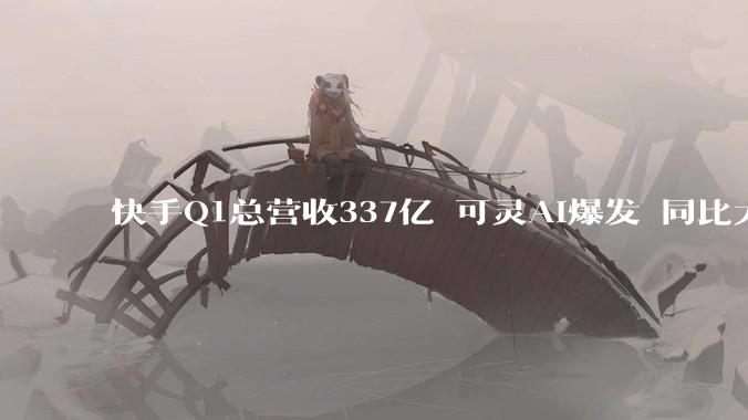 快手Q1总营收337亿 可灵AI爆发 同比大增超300%_收入_应用_净利润