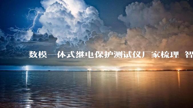 数模一体式继电保护测试仪厂家梳理 智能变电站调试场景解决方案_设备_技术_服务