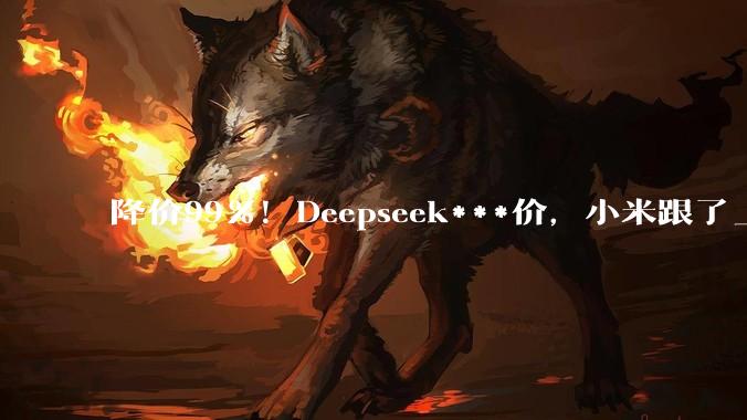 降价99%！Deepseek***价，小米跟了_DeepSeek_-Pro_Agent
