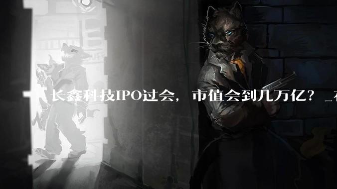 长鑫科技IPO过会，市值会到几万亿？_存储_周期_备受市场关注