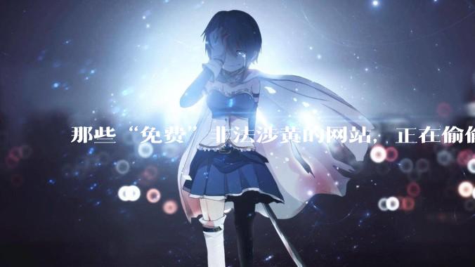 那些“免费”非法涉黄的网站，正在偷偷掏空你的钱包和隐私_手机_法律风险_内容