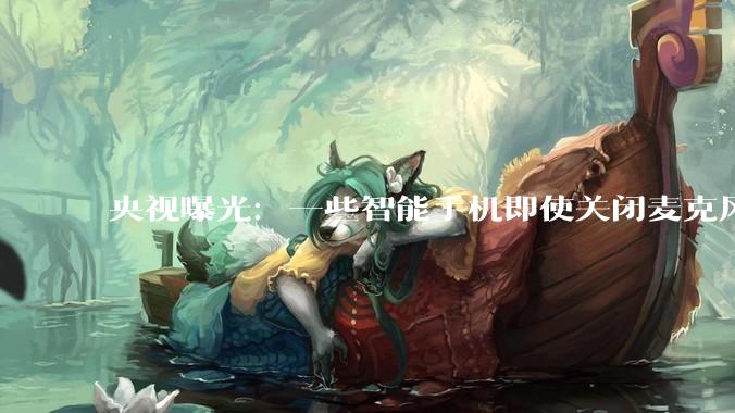 央视曝光：一些智能手机即使关闭麦克风甚至关机，也能被监听_手段_进行_***