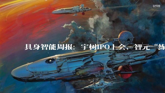 具身智能周报：宇树IPO上会、智元“练小号”拆出独角兽_机器人_科技_人形