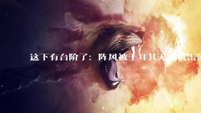 这下有台阶了：阵风被土耳其无人机击落，说明歼-10CE不出色？_苏丹_战机_导弹